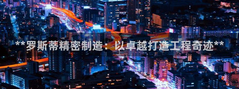 彩神8官网合法吗：**罗斯蒂精密制造：以卓越打造工程奇迹**