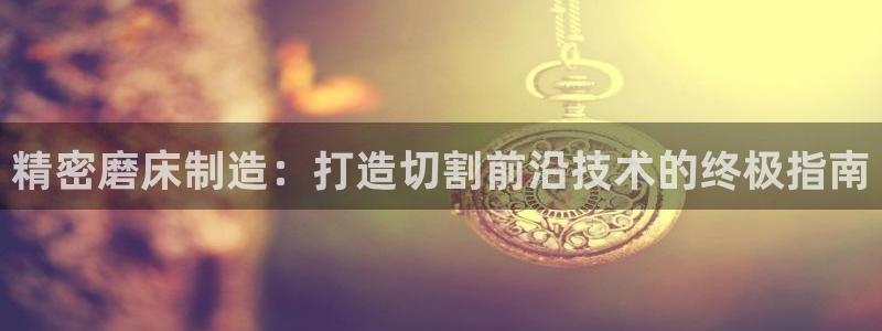 彩神vip购彩大厅：精密磨床制造：打造切割前沿技术的终极指南