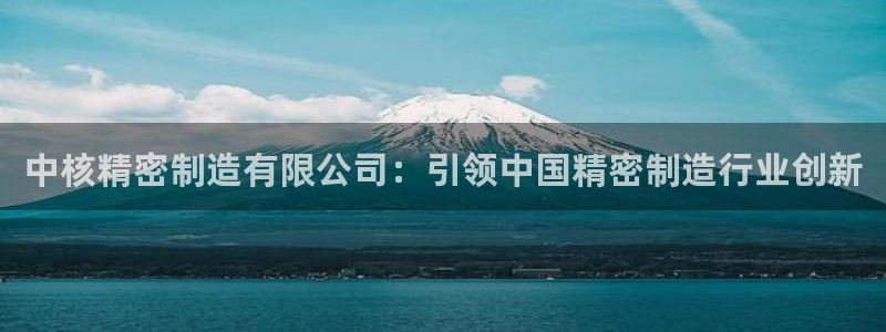 彩神vll购彩大厅：中核精密制造有限公司：引领中国精密制造行业创新