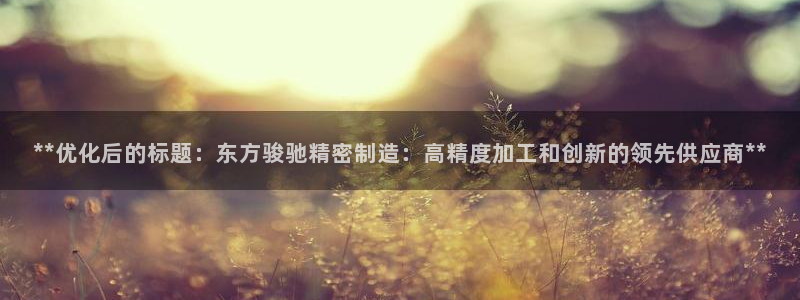 彩神vlll(中国)百度百科：**优化后的标题：东方骏驰精密制造：高精度加工和创新的领先供应商**