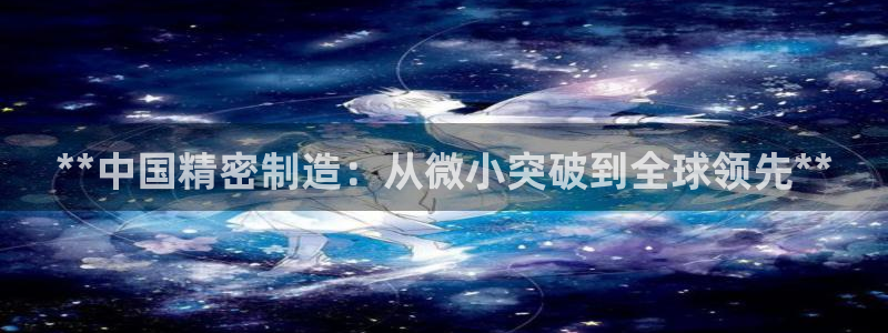 彩神v网赌软件下载：**中国精密制造：从微小突破到全球领先**