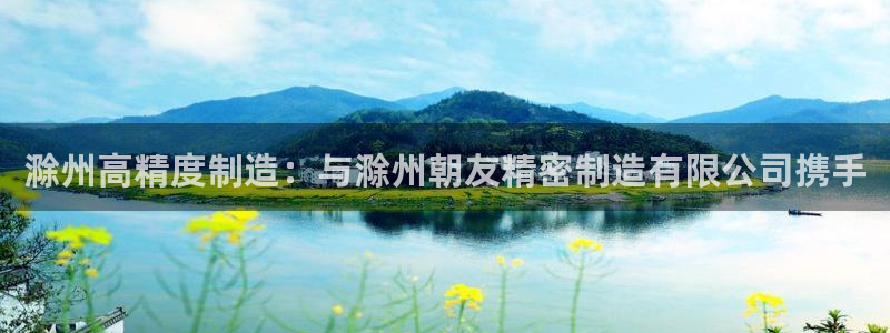 彩神vlll游戏特色：滁州高精度制造：与滁州朝友精密制造有限公司携手