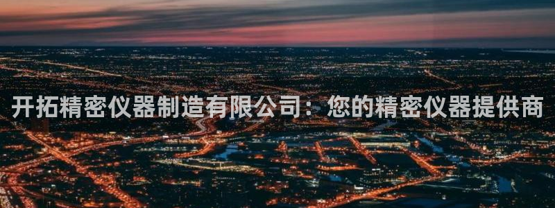 彩神v8是真的挣钱吗安全吗：开拓精密仪器制造有限公司：您的精密仪器提供商