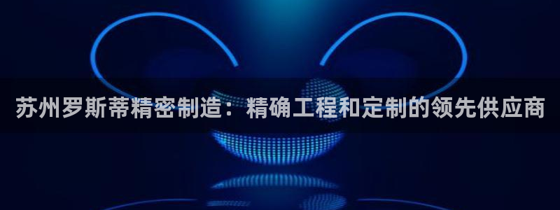天天赢彩神：苏州罗斯蒂精密制造：精确工程和定制的领先供应商