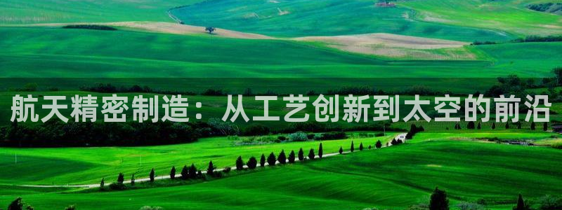 彩神v8有多久了?靠谱吗：航天精密制造：从工艺创新到太空的前沿