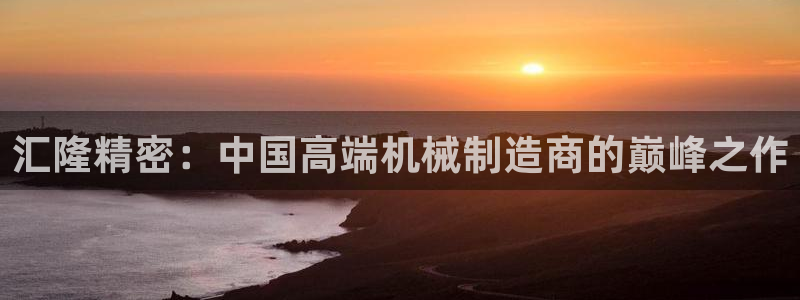 彩神v8下载app5.0：汇隆精密：中国高端机械制造商的巅峰之作