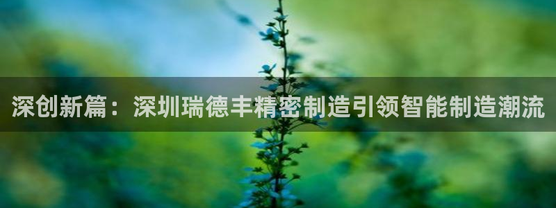 彩神viii官网：深创新篇：深圳瑞德丰精密制造引领智能制造潮流