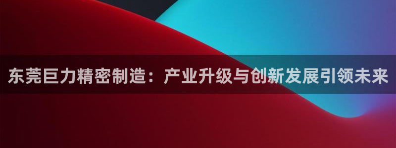彩神v8下载app：东莞巨力精密制造：产业升级与创新发展引领未来
