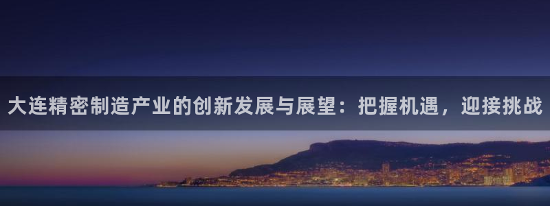 彩神是什么平台的游戏：大连精密制造产业的创新发展与展望：把握机遇，迎接挑战
