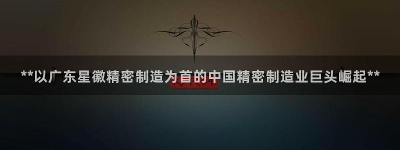 彩神大发如何观察走势：**以广东星徽精密制造为首的中国精密制造业巨头崛起**