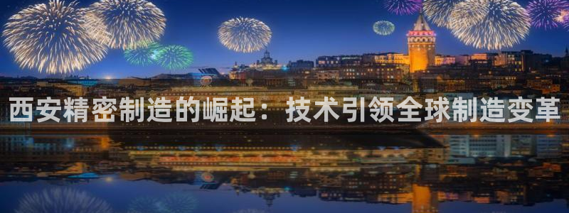 彩神争霸老平台：西安精密制造的崛起：技术引领全球制造变革