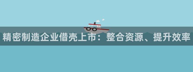 彩神购彩-购彩大厅入口计划群：精密制造企业借壳上市：整合资源、提升效率